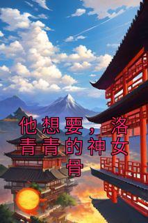 他想要，洛青青的神女骨全章节免费在线阅读 洛青青赵熙羽小说完结版
